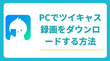 PCでツイキャスの録画をダウンロードして保存する