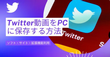 Twitter（X）の動画をPCにダウンロードして保存する