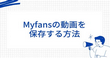 Myfansの動画を保存するには